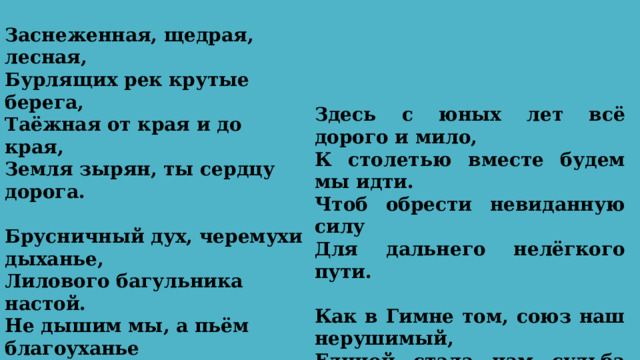 Заснеженная, щедрая, лесная, Бурлящих рек крутые берега, Таёжная от края и до края, Земля зырян, ты сердцу дорога.   Брусничный дух, черемухи дыханье, Лилового багульника настой. Не дышим мы, а пьём благоуханье Твоей земли суровой и лесной.   Здесь с юных лет всё дорого и мило, К столетью вместе будем мы идти. Чтоб обрести невиданную силу Для дальнего нелёгкого пути.   Как в Гимне том, союз наш нерушимый, Единой стала нам судьба твоя. Поклон тебе нижайший, край родимый, Любимая Республика моя! 