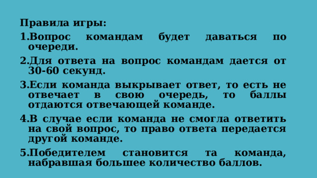 Правила игры: Вопрос командам будет даваться по очереди. Для ответа на вопрос командам дается от 30-60 секунд. Если команда выкрывает ответ, то есть не отвечает в свою очередь, то баллы отдаются отвечающей команде. В случае если команда не смогла ответить на свой вопрос, то право ответа передается другой команде. Победителем становится та команда, набравшая большее количество баллов.  