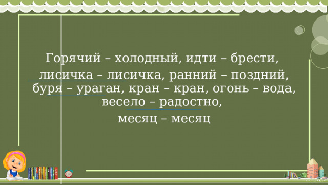 Горячий – холодный, идти – брести, лисичка – лисичка, ранний – поздний, буря – ураган, кран – кран, огонь – вода, весело – радостно, месяц – месяц 
