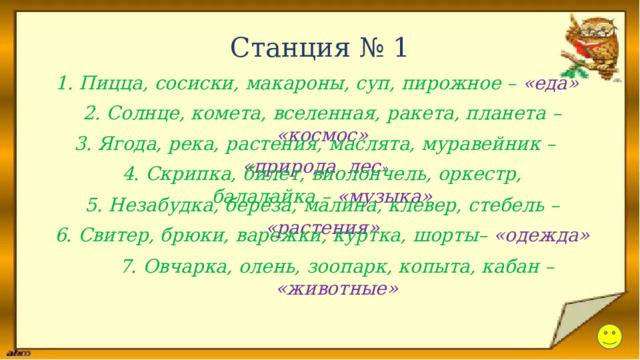Станция № 1 1. Пицца, сосиски, макароны, суп, пирожное – «еда» 2. Солнце, комета, вселенная, ракета, планета – «космос» 3. Ягода, река, растения, маслята, муравейник – «природа, лес » 4. Скрипка, билет, виолончель, оркестр, балалайка –  «музыка» 5. Незабудка, берёза, малина, клевер, стебель – «растения» 6. Свитер, брюки, варежки, куртка, шорты– «одежда» 7. Овчарка, олень, зоопарк, копыта, кабан –  «животные» 