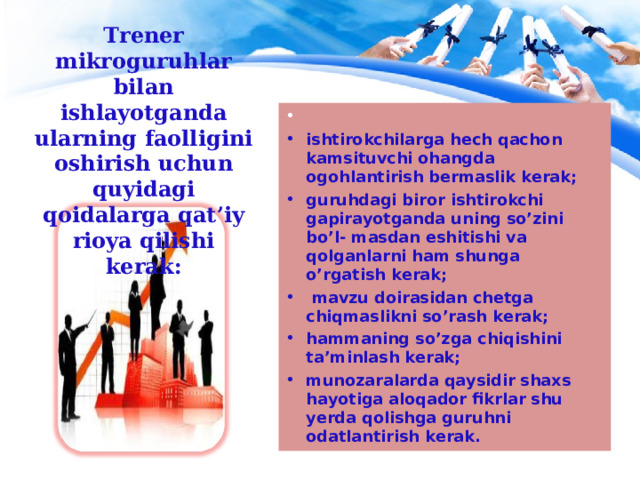 Trener mikroguruhlar bilan ishlayotganda ularning faolligini oshirish uchun quyidagi qoidalarga qat’iy rioya qilishi kerak :  ishtirokchilarga hech qachon kamsituvchi ohangda ogohlantirish bermaslik kerak; guruhdagi biror ishtirokchi gapirayotganda uning so’zini bo’l- masdan eshitishi va qolganlarni ham shunga o’rgatish kerak;  mavzu doirasidan chetga chiqmaslikni so’rash kerak; hammaning so’zga chiqishini ta’minlash kerak; munozaralarda qaysidir shaxs hayotiga aloqador fikrlar shu yerda qolishga guruhni odatlantirish kerak. 