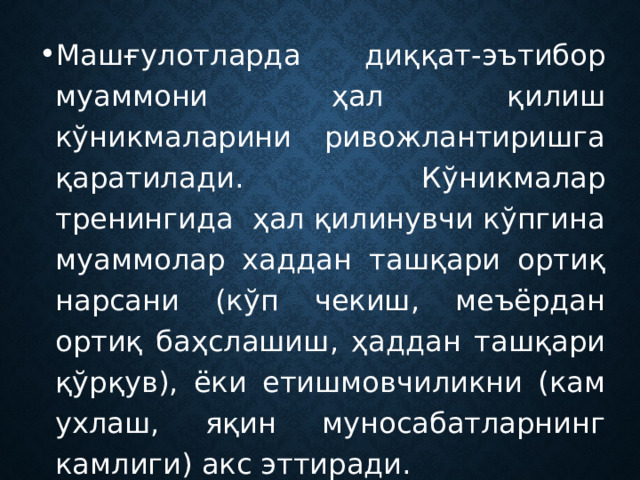 Машғулотларда диққат-эътибор муаммони ҳал қилиш кўникмаларини ривожлантиришга қаратилади. Кўникмалар тренингида ҳал қилинувчи кўпгина муаммолар хаддан ташқари ортиқ нарсани (кўп чекиш, меъёрдан ортиқ баҳслашиш, ҳаддан ташқари қўрқув), ёки етишмовчиликни (кам ухлаш, яқин муносабатларнинг камлиги) акс эттиради. 