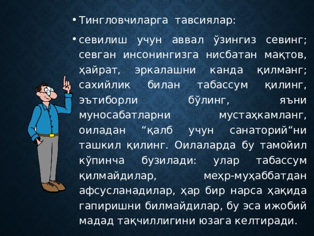 Тингловчиларга тавсиялар: севилиш учун аввал ўзингиз севинг; севган инсонингизга нисбатан мақтов, ҳайрат, эркалашни канда қилманг; сахийлик билан табассум қилинг, эътиборли бўлинг, яъни муносабатларни мустаҳкамланг, оиладан “қалб учун санаторий“ни ташкил қилинг. Оилаларда бу тамойил кўпинча бузилади: улар табассум қилмайдилар, меҳр-муҳаббатдан афсусланадилар, ҳар бир нарса ҳақида гапиришни билмайдилар, бу эса ижобий мадад тақчиллигини юзага келтиради. 