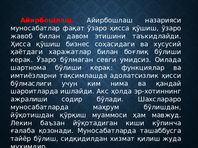 Айирбошлаш. Айирбошлаш назарияси муносабатлар фақат ўзаро ҳисса қўшиш, ўзаро жавоб билан давом этишини таъкидлайди. Ҳисса қўшиш бизнес соҳасидаги ва хусусий ҳаётдаги харажатлар билан боғлиқ бўлиши керак. Ўзаро бўлмаган севги умидсиз. Оилада шартнома бўлиши керак: функциялар ва имтиёзларни тақсимлашда адолатсизлик ҳисси бўлмаслиги учун ким нима ва қандай шароитларда ишлайди. Акс ҳолда эр-хотиннинг ажралиши содир бўлади. Шахслараро муносабатларда маҳрум бўлишдан, йўқотишдан қўрқиш муаммоси ҳам мавжуд. Лекин баъзан йўқотадиган киши кўпинча ғалаба қозонади. Муносабатларда ташаббусга тайёр бўлиш, сидқидилдан хизмат қилиш жуда муҳимдир. 