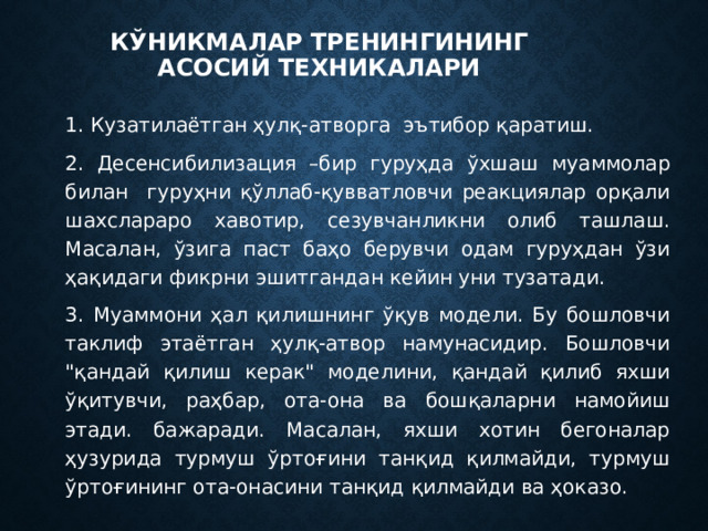 Кўникмалар тренингининг асосий техникалари 1. Кузатилаётган ҳулқ-атворга эътибор қаратиш. 2. Десенсибилизация –бир гуруҳда ўхшаш муаммолар билан гуруҳни қўллаб-қувватловчи реакциялар орқали шахслараро хавотир, сезувчанликни олиб ташлаш. Масалан, ўзига паст баҳо берувчи одам гуруҳдан ўзи ҳақидаги фикрни эшитгандан кейин уни тузатади. 3. Муаммони ҳал қилишнинг ўқув модели. Бу бошловчи таклиф этаётган ҳулқ-атвор намунасидир. Бошловчи 