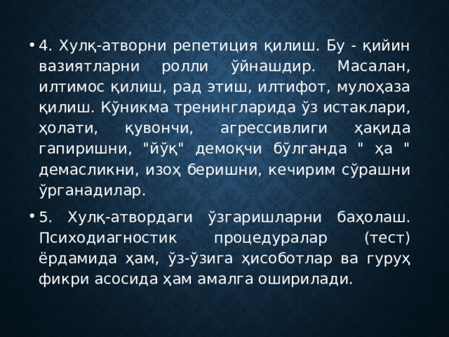 4. Хулқ-атворни репетиция қилиш. Бу - қийин вазиятларни ролли ўйнашдир. Масалан, илтимос қилиш, рад этиш, илтифот, мулоҳаза қилиш. Кўникма тренингларида ўз истаклари, ҳолати, қувончи, агрессивлиги ҳақида гапиришни, 