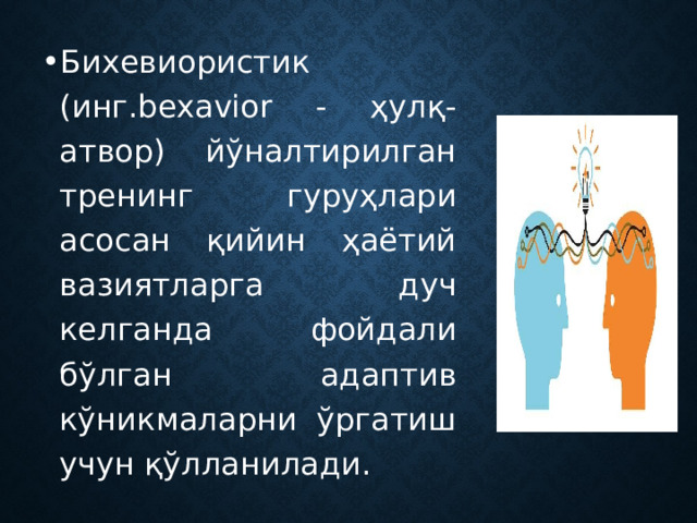 Бихевиористик (инг.bexavior - ҳулқ-атвор) йўналтирилган тренинг гуруҳлари асосан қийин ҳаётий вазиятларга дуч келганда фойдали бўлган адаптив кўникмаларни ўргатиш учун қўлланилади. 