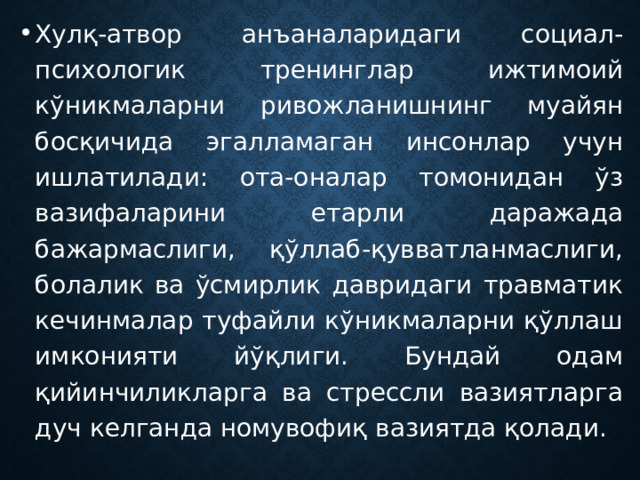 Хулқ-атвор анъаналаридаги социал-психологик тренинглар ижтимоий кўникмаларни ривожланишнинг муайян босқичида эгалламаган инсонлар учун ишлатилади: ота-оналар томонидан ўз вазифаларини етарли даражада бажармаслиги, қўллаб-қувватланмаслиги, болалик ва ўсмирлик давридаги травматик кечинмалар туфайли кўникмаларни қўллаш имконияти йўқлиги. Бундай одам қийинчиликларга ва стрессли вазиятларга дуч келганда номувофиқ вазиятда қолади. 