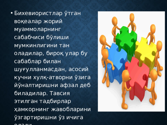 Бихевиористлар ўтган воқеалар жорий муаммоларнинг сабабчиси бўлиши мумкинлигини тан оладилар, бироқ улар бу сабаблар билан шуғулланмасдан, асосий кучни хулқ-атворни ўзига йўналтиришни афзал деб биладилар. Тавсия этилган тадбирлар ҳамкорнинг жавобларини ўзгартиришни ўз ичига олади. 