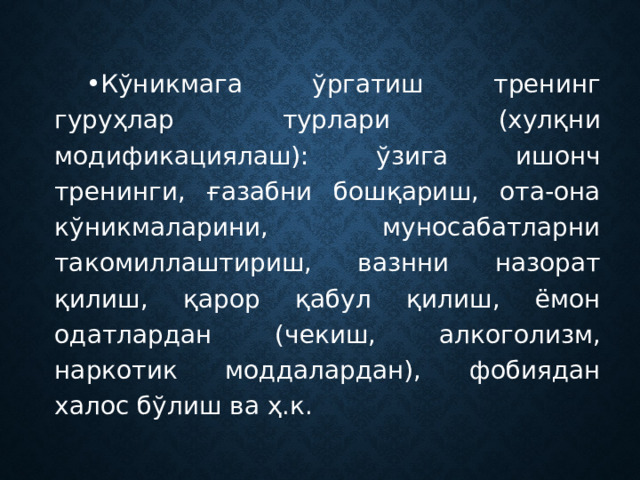 Кўникмага ўргатиш тренинг гуруҳлар турлари (хулқни модификациялаш): ўзига ишонч тренинги, ғазабни бошқариш, ота-она кўникмаларини, муносабатларни такомиллаштириш, вазнни назорат қилиш, қарор қабул қилиш, ёмон одатлардан (чекиш, алкоголизм, наркотик моддалардан), фобиядан халос бўлиш ва ҳ.к. 
