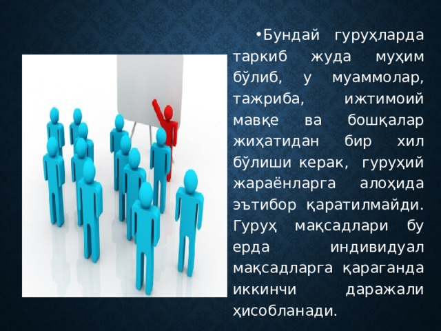 Бундай гуруҳларда таркиб жуда муҳим бўлиб, у муаммолар, тажриба, ижтимоий мавқе ва бошқалар жиҳатидан бир хил бўлиши керак, гуруҳий жараёнларга алоҳида эътибор қаратилмайди. Гуруҳ мақсадлари бу ерда индивидуал мақсадларга қараганда иккинчи даражали ҳисобланади. 