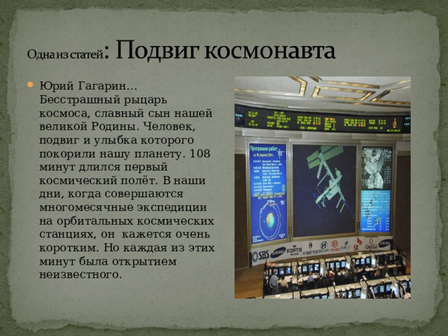 Юрий Гагарин…Бесстрашный рыцарь космоса, славный сын нашей великой Родины. Человек, подвиг и улыбка которого покорили нашу планету. 108 минут длился первый космический полёт. В наши дни, когда совершаются многомесячные экспедиции на орбитальных космических станциях, он кажется очень коротким. Но каждая из этих минут была открытием неизвестного. 