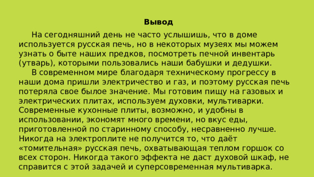 Вывод  На сегодняшний день не часто услышишь, что в доме используется русская печь, но в некоторых музеях мы можем узнать о быте наших предков, посмотреть печной инвентарь (утварь), которыми пользовались наши бабушки и дедушки.  В современном мире благодаря техническому прогрессу в наши дома пришли электричество и газ, и поэтому русская печь потеряла свое былое значение. Мы готовим пищу на газовых и электрических плитах, используем духовки, мультиварки. Современные кухонные плиты, возможно, и удобны в использовании, экономят много времени, но вкус еды, приготовленной по старинному способу, несравненно лучше. Никогда на электроплите не получится то, что даёт «томительная» русская печь, охватывающая теплом горшок со всех сторон. Никогда такого эффекта не даст духовой шкаф, не справится с этой задачей и суперсовременная мультиварка. 
