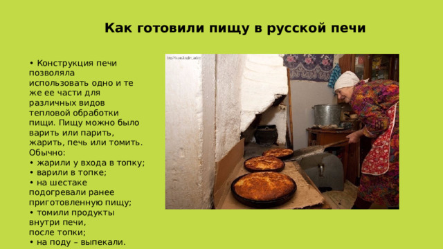 Как готовили пищу в русской печи • Конструкция печи позволяла  использовать одно и те же ее части для различных видов тепловой обработки пищи. Пищу можно было варить или парить, жарить, печь или томить. Обычно:  • жарили у входа в топку;  • варили в топке;  • на шестаке подогревали ранее  приготовленную пищу;  • томили продукты внутри печи,  после топки;  • на поду – выпекали. 