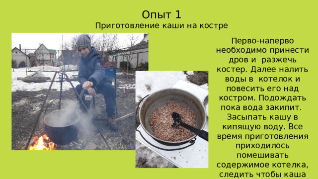 Опыт 1 Приготовление каши на костре Перво-наперво необходимо принести дров и разжечь костер. Далее налить воды в котелок и повесить его над костром. Подождать пока вода закипит. Засыпать кашу в кипящую воду. Все время приготовления приходилось помешивать содержимое котелка, следить чтобы каша не начала пригорать и выкипать. 
