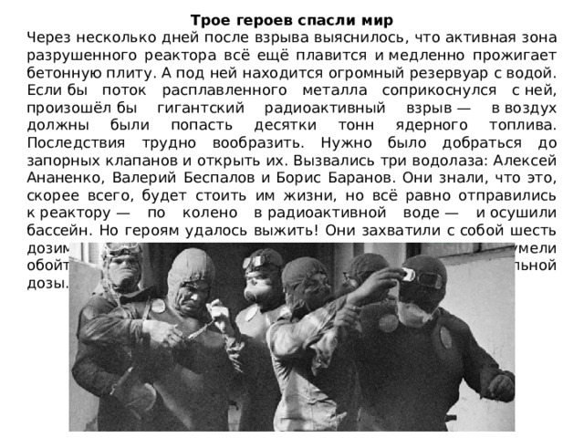 Трое героев спасли мир Через несколько дней после взрыва выяснилось, что активная зона разрушенного реактора всё ещё плавится и медленно прожигает бетонную плиту. А под ней находится огромный резервуар с водой. Если бы поток расплавленного металла соприкоснулся с ней, произошёл бы гигантский радиоактивный взрыв — в воздух должны были попасть десятки тонн ядерного топлива. Последствия трудно вообразить. Нужно было добраться до запорных клапанов и открыть их. Вызвались три водолаза: Алексей Ананенко, Валерий Беспалов и Борис Баранов. Они знали, что это, скорее всего, будет стоить им жизни, но всё равно отправились к реактору — по колено в радиоактивной воде — и осушили бассейн. Но героям удалось выжить! Они захватили с собой шесть дозиметров и постоянно сверяли показания — так они сумели обойти самые опасные участки, никто не получил смертельной дозы. 
