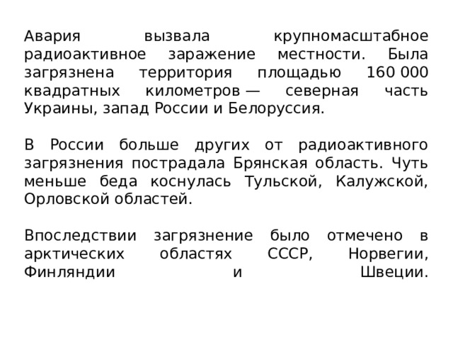Авария вызвала крупномасштабное радиоактивное заражение местности. Была загрязнена территория площадью 160 000 квадратных километров — северная часть Украины, запад России и Белоруссия. В России больше других от радиоактивного загрязнения пострадала Брянская область. Чуть меньше беда коснулась Тульской, Калужской, Орловской областей. Впоследствии загрязнение было отмечено в арктических областях СССР, Норвегии, Финляндии и Швеции.    