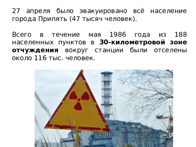 27 апреля было эвакуировано всё население города Припять (47 тысяч человек). Всего в течение мая 1986 года из 188 населенных пунктов в 30-километровой зоне отчуждения вокруг станции были отселены около 116 тыс. человек. 