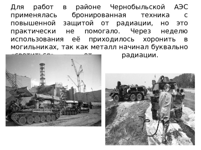  Для работ в районе Чернобыльской АЭС применялась бронированная техника с повышенной защитой от радиации, но это практически не помогало. Через неделю использования её приходилось хоронить в могильниках, так как металл начинал буквально «светиться» от радиации.    