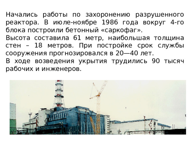 Начались работы по захоронению разрушенного реактора. В июле-ноябре 1986 года вокруг 4-го блока построили бетонный «саркофаг». Высота составила 61 метр, наибольшая толщина стен – 18 метров. При постройке срок службы сооружения прогнозировался в 20—40 лет. В ходе возведения укрытия трудились 90 тысяч рабочих и инженеров. 