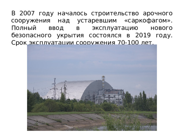 В 2007 году началось строительство арочного сооружения над устаревшим «саркофагом». Полный ввод в эксплуатацию нового безопасного укрытия состоялся в 2019 году. Срок эксплуатации сооружения 70-100 лет. 