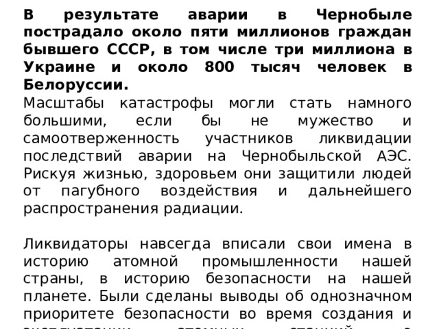 В результате аварии в Чернобыле пострадало около пяти миллионов граждан бывшего СССР, в том числе три миллиона в Украине и около 800 тысяч человек в Белоруссии. Масштабы катастрофы могли стать намного большими, если бы не мужество и самоотверженность участников ликвидации последствий аварии на Чернобыльской АЭС. Рискуя жизнью, здоровьем они защитили людей от пагубного воздействия и дальнейшего распространения радиации. Ликвидаторы навсегда вписали свои имена в историю атомной промышленности нашей страны, в историю безопасности на нашей планете. Были сделаны выводы об однозначном приоритете безопасности во время создания и эксплуатации атомных станций, о соответствующей подготовке людей для работы на атомных объектах. 