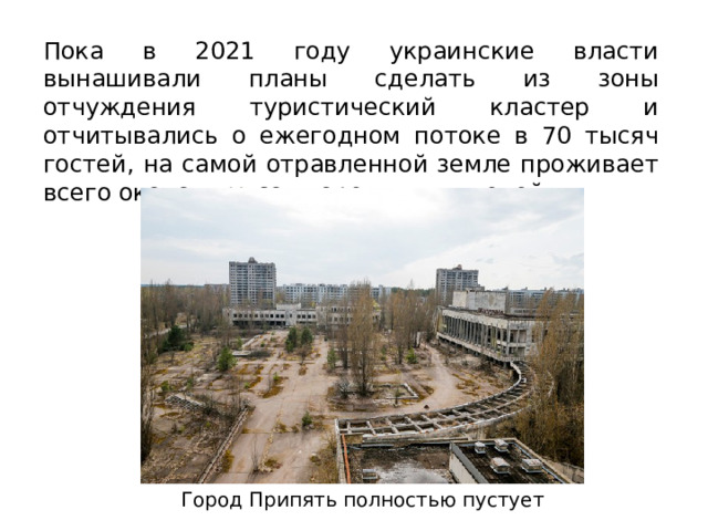 Пока в 2021 году украинские власти вынашивали планы сделать из зоны отчуждения туристический кластер и отчитывались о ежегодном потоке в 70 тысяч гостей, на самой отравленной земле проживает всего около двухсот коренных жителей. Город Припять полностью пустует 
