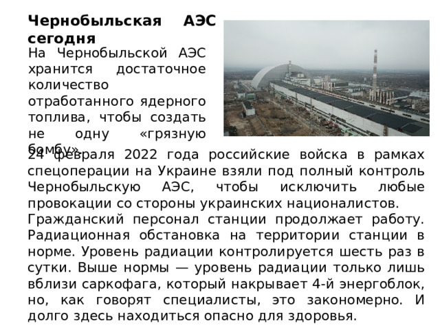 Чернобыльская АЭС сегодня На Чернобыльской АЭС хранится достаточное количество отработанного ядерного топлива, чтобы создать не одну «грязную бомбу». 24 февраля 2022 года российские войска в рамках спецоперации на Украине взяли под полный контроль Чернобыльскую АЭС, чтобы исключить любые провокации со стороны украинских националистов. Гражданский персонал станции продолжает работу. Радиационная обстановка на территории станции в норме. Уровень радиации контролируется шесть раз в сутки. Выше нормы — уровень радиации только лишь вблизи саркофага, который накрывает 4-й энергоблок, но, как говорят специалисты, это закономерно. И долго здесь находиться опасно для здоровья. 