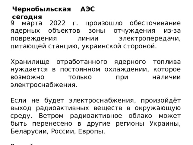 Чернобыльская АЭС сегодня 9 марта 2022 г. произошло обесточивание ядерных объектов зоны отчуждения из-за повреждения линии электропередачи, питающей станцию, украинской стороной. Хранилище отработанного ядерного топлива нуждается в постоянном охлаждении, которое возможно только при наличии электроснабжения. Если не будет электроснабжения, произойдёт выход радиоактивных веществ в окружающую среду. Ветром радиоактивное облако может быть перенесено в другие регионы Украины, Беларусии, России, Европы. Российские специалисты восстановили резервное электроснабжение. 