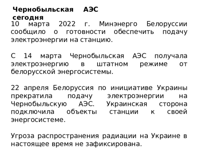 Чернобыльская АЭС сегодня 10 марта 2022 г. Минэнерго Белоруссии сообщило о готовности обеспечить подачу электроэнергии на станцию. С 14 марта Чернобыльская АЭС получала электроэнергию в штатном режиме от белорусской энергосистемы. 22 апреля Белоруссия по инициативе Украины прекратила подачу электроэнергии на Чернобыльскую АЭС. Украинская сторона подключила объекты станции к своей энергосистеме. Угроза распространения радиации на Украине в настоящее время не зафиксирована. 