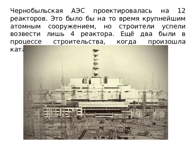 Чернобыльская АЭС проектировалась на 12 реакторов. Это было бы на то время крупнейшим атомным сооружением, но строители успели возвести лишь 4 реактора. Ещё два были в процессе строительства, когда произошла катастрофа. 