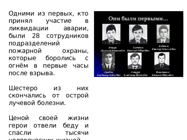 Одними из первых, кто принял участие в ликвидации аварии, были 28 сотрудников подразделений пожарной охраны, которые боролись с огнём в первые часы после взрыва. Шестеро из них скончались от острой лучевой болезни. Ценой своей жизни герои отвели беду и спасли тысячи человеческих жизней. 