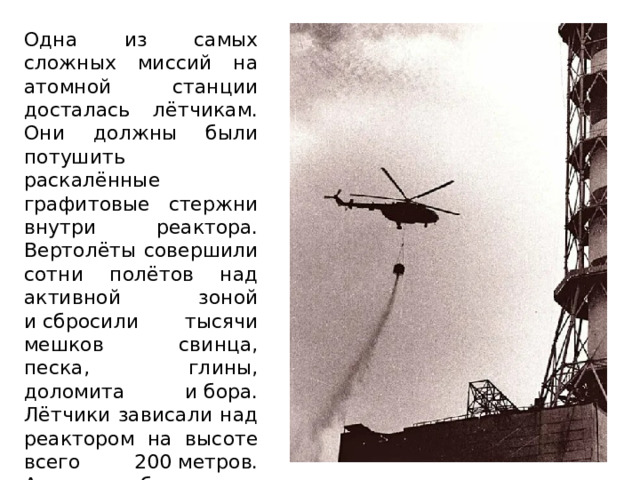 Одна из самых сложных миссий на атомной станции досталась лётчикам. Они должны были потушить раскалённые графитовые стержни внутри реактора. Вертолёты совершили сотни полётов над активной зоной и сбросили тысячи мешков свинца, песка, глины, доломита и бора. Лётчики зависали над реактором на высоте всего 200 метров. А снизу бил жар и поднимался конус радиоактивного дыма. 