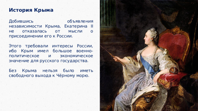 История Крыма  Добившись объявления независимости Крыма, Екатерина II не отказалась от мысли о присоединении его к России. Этого требовали интересы России, ибо Крым имел большое военно-политическое и экономическое значение для русского государства. Без Крыма нельзя было иметь свободного выхода к Чёрному морю. 