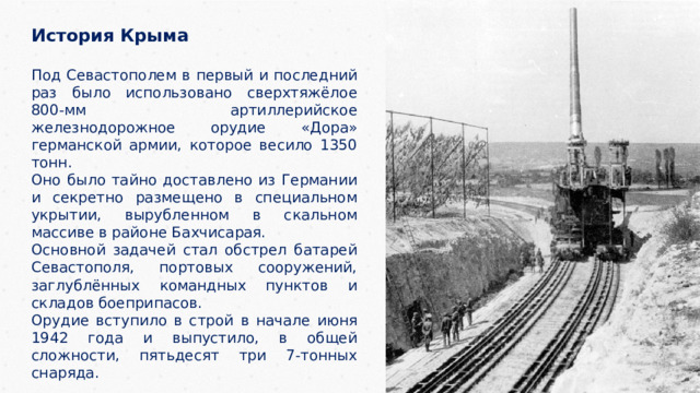 История Крыма  Под Севастополем в первый и последний раз было использовано сверхтяжёлое 800-мм артиллерийское железнодорожное орудие «Дора» германской армии, которое весило 1350 тонн. Оно было тайно доставлено из Германии и секретно размещено в специальном укрытии, вырубленном в скальном массиве в районе Бахчисарая. Основной задачей стал обстрел батарей Севастополя, портовых сооружений, заглублённых командных пунктов и складов боеприпасов. Орудие вступило в строй в начале июня 1942 года и выпустило, в общей сложности, пятьдесят три 7-тонных снаряда. 