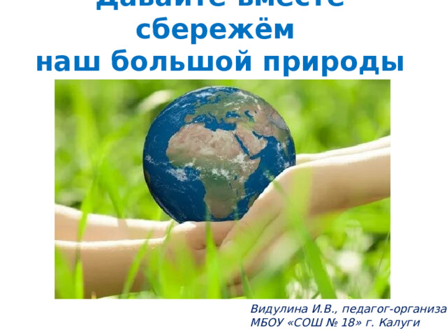 Давайте вместе сбережём  наш большой природы дом! Видулина И.В., педагог-организатор МБОУ «СОШ № 18» г. Калуги 