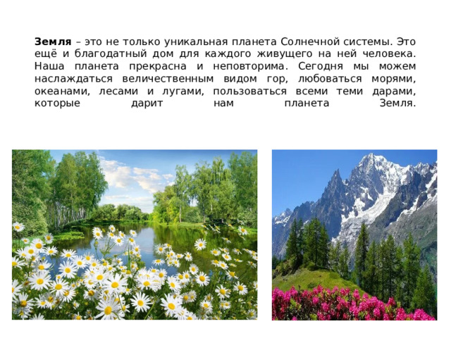   Земля – это не только уникальная планета Солнечной системы. Это ещё и благодатный дом для каждого живущего на ней человека. Наша планета прекрасна и неповторима. Сегодня мы можем наслаждаться величественным видом гор, любоваться морями, океанами, лесами и лугами, пользоваться всеми теми дарами, которые дарит нам планета Земля.      