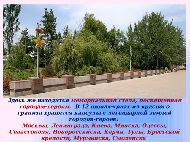Здесь же находится мемориальная стела , посвященная городам-героям.  В 12 нишах-урнах из красного гранита хранятся капсулы с легендарной землей городов-героев: Москвы, Ленинграда, Киева, Минска, Одессы, Севастополя, Новороссийска, Керчи, Тулы, Брестской крепости, Мурманска, Смоленска 