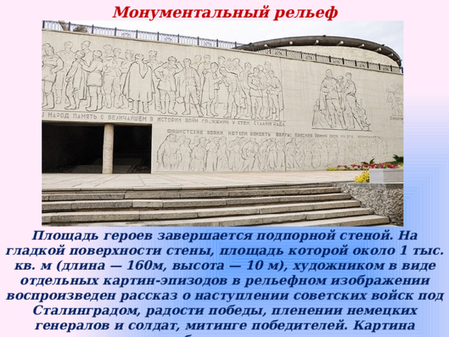 Монументальный рельеф   Площадь героев завершается подпорной стеной. На гладкой поверхности стены, площадь которой около 1 тыс. кв. м (длина — 160м, высота — 10 м), художником в виде отдельных картин-эпизодов в рельефном изображении воспроизведен рассказ о наступлении советских войск под Сталинградом, радости победы, пленении немецких генералов и солдат, митинге победителей. Картина выглядит объемно и завершенно, рассказывает о героической истории великого подвига славянского народа.   