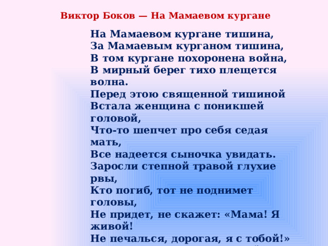 Виктор Боков — На Мамаевом кургане На Мамаевом кургане тишина,  За Мамаевым курганом тишина,  В том кургане похоронена война,  В мирный берег тихо плещется волна. Перед этою священной тишиной  Встала женщина с поникшей головой,  Что-то шепчет про себя седая мать,  Все надеется сыночка увидать. Заросли степной травой глухие рвы,  Кто погиб, тот не поднимет головы,  Не придет, не скажет: «Мама! Я живой!  Не печалься, дорогая, я с тобой!» Вот уж вечер волгоградский настает,  А старушка не уходит, сына ждет,  В мирный берег тихо плещется волна,  Разговаривает с матерью она. 