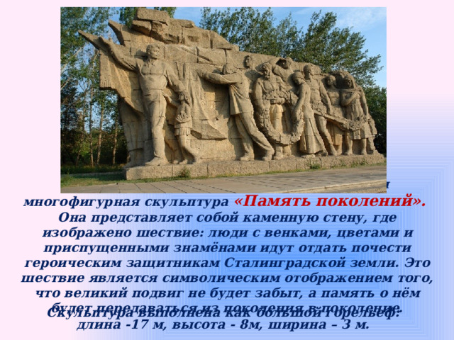 На Входной площади расположена вводная многофигурная скульптура «Память поколений». Она представляет собой каменную стену, где изображено шествие: люди с венками, цветами и приспущенными знамёнами идут отдать почести героическим защитникам Сталинградской земли. Это шествие является символическим отображением того, что великий подвиг не будет забыт, а память о нём будет передаваться из поколения в поколение. Скульптура выполнена как большой горельеф: длина -17 м, высота - 8м, ширина – 3 м. 