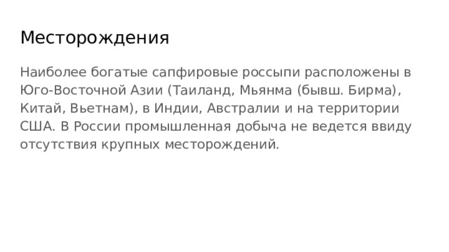 Месторождения Наиболее богатые сапфировые россыпи расположены в Юго-Восточной Азии (Таиланд, Мьянма (бывш. Бирма), Китай, Вьетнам), в Индии, Австралии и на территории США. В России промышленная добыча не ведется ввиду отсутствия крупных месторождений. 
