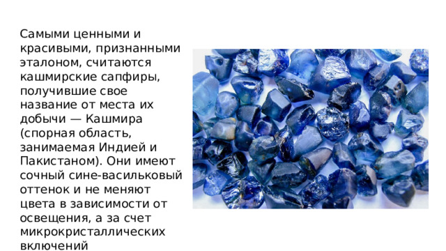 Самыми ценными и красивыми, признанными эталоном, считаются кашмирские сапфиры, получившие свое название от места их добычи — Кашмира (спорная область, занимаемая Индией и Пакистаном). Они имеют сочный сине-васильковый оттенок и не меняют цвета в зависимости от освещения, а за счет микрокристаллических включений малопрозрачны 