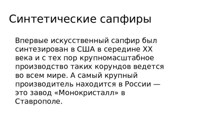 Синтетические сапфиры Впервые искусственный сапфир был синтезирован в США в середине ХХ века и с тех пор крупномасштабное производство таких корундов ведется во всем мире. А самый крупный производитель находится в России — это завод «Монокристалл» в Ставрополе. 
