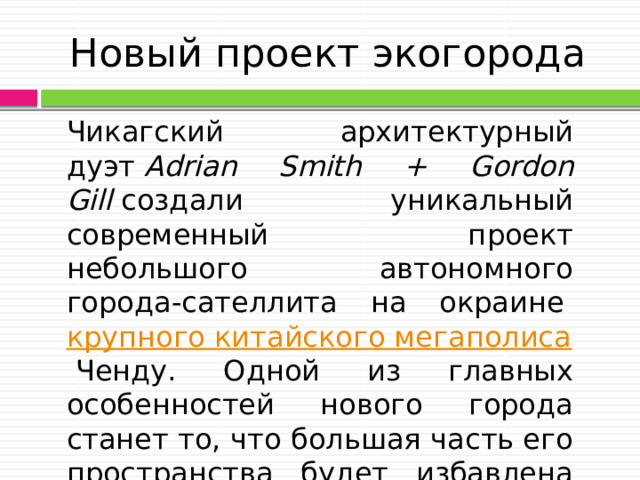 Новый проект экогорода Чикагский архитектурный дуэт  Adrian Smith + Gordon Gill  создали уникальный современный проект небольшого автономного города-сателлита на окраине  крупного китайского мегаполиса  Ченду. Одной из главных особенностей нового города станет то, что большая часть его пространства будет избавлена от автомобилей. 