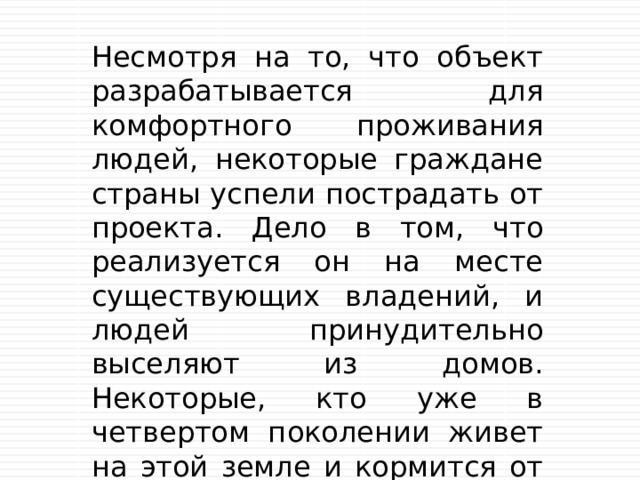 Несмотря на то, что объект разрабатывается для комфортного проживания людей, некоторые граждане страны успели пострадать от проекта. Дело в том, что реализуется он на месте существующих владений, и людей принудительно выселяют из домов. Некоторые, кто уже в четвертом поколении живет на этой земле и кормится от нее, не готовы мириться с застройкой территории. 