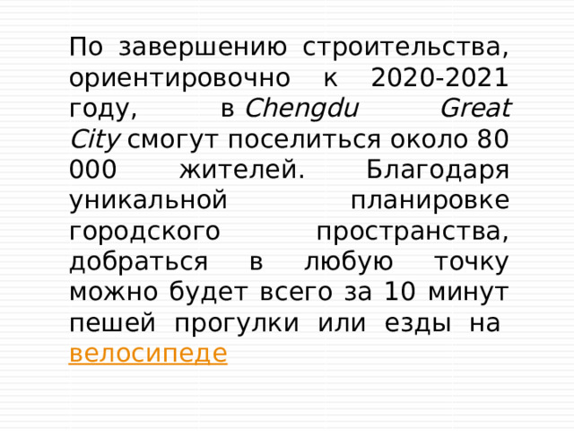 По завершению строительства, ориентировочно к 2020-2021 году, в  Chengdu Great City  смогут поселиться около 80 000 жителей. Благодаря уникальной планировке городского пространства, добраться в любую точку можно будет всего за 10 минут пешей прогулки или езды на  велосипеде 