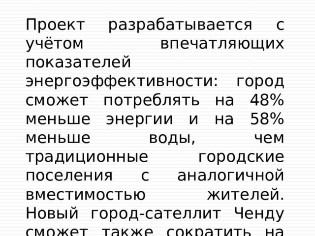 Проект разрабатывается с учётом впечатляющих показателей энергоэффективности: город сможет потреблять на 48% меньше энергии и на 58% меньше воды, чем традиционные городские поселения с аналогичной вместимостью жителей. Новый город-сателлит Ченду сможет также сократить на 89% уровень мусорных отходов и на 60%  уровень выбросов углекислого газа 