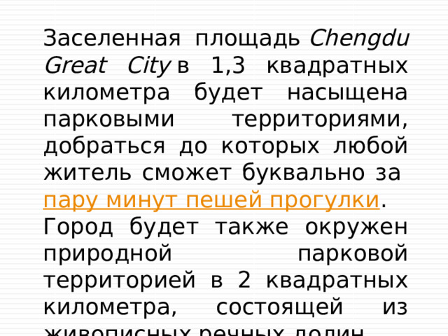 Заселенная площадь  Chengdu Great City  в 1,3 квадратных километра будет насыщена парковыми территориями, добраться до которых любой житель сможет буквально за  пару минут пешей прогулки . Город будет также окружен природной парковой территорией в 2 квадратных километра, состоящей из живописных речных долин 