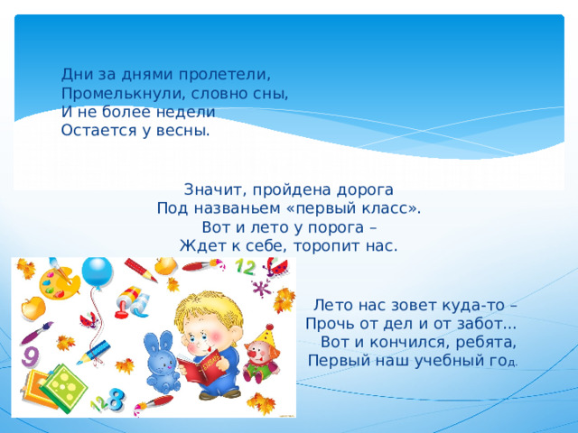 Дни за днями пролетели,  Промелькнули, словно сны,  И не более недели  Остается у весны.    Значит, пройдена дорога  Под названьем «первый класс».  Вот и лето у порога –  Ждет к себе, торопит нас.    Лето нас зовет куда-то –  Прочь от дел и от забот...  Вот и кончился, ребята,  Первый наш учебный го д.   